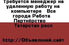 Требуется менеджер на удаленную работу на компьютере - Все города Работа » Партнёрство   . Татарстан респ.